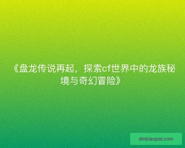 《盘龙传说再起，探索cf世界中的龙族秘境与奇幻冒险》