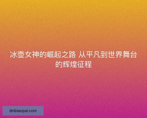 冰壶女神的崛起之路 从平凡到世界舞台的辉煌征程