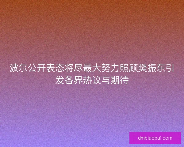 波尔公开表态将尽最大努力照顾樊振东引发各界热议与期待